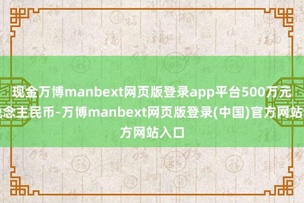 现金万博manbext网页版登录app平台500万元东说念主民币-万博manbext网页版登录(中国)官方网站入口